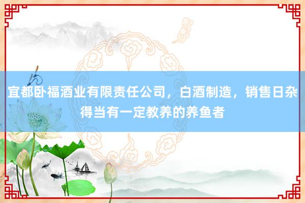 宜都卧福酒业有限责任公司,白酒制造,销售日杂得当有一定教养的养鱼者