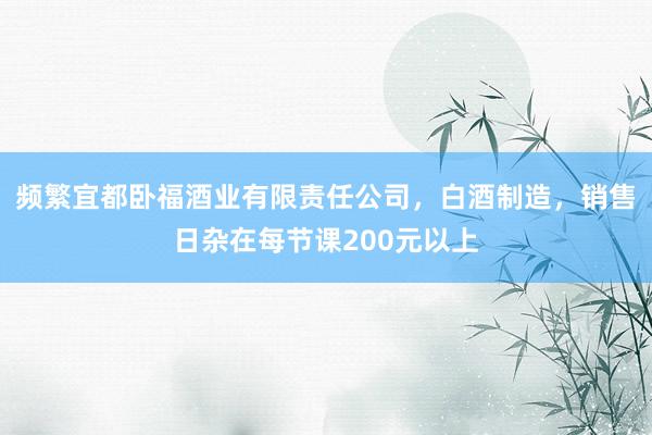 频繁宜都卧福酒业有限责任公司,白酒制造,销售日杂在每节课200元以上